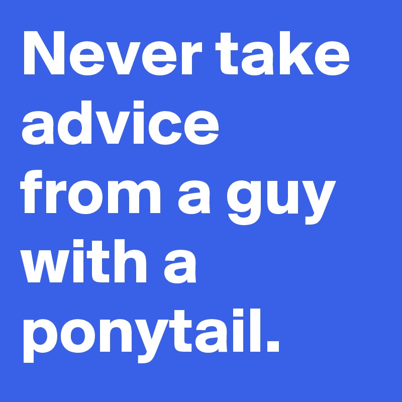 Never take advice from a guy with a ponytail.
