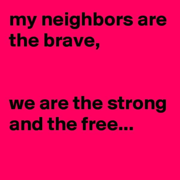 my neighbors are the brave,


we are the strong and the free...
