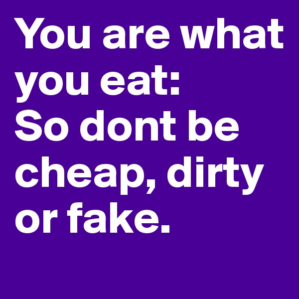 You are what you eat:
So dont be cheap, dirty or fake.