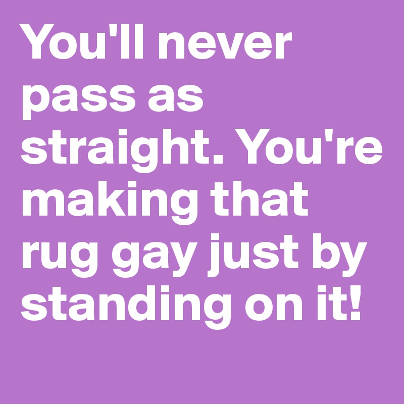 You'll never pass as straight. You're making that rug gay just by standing on it!