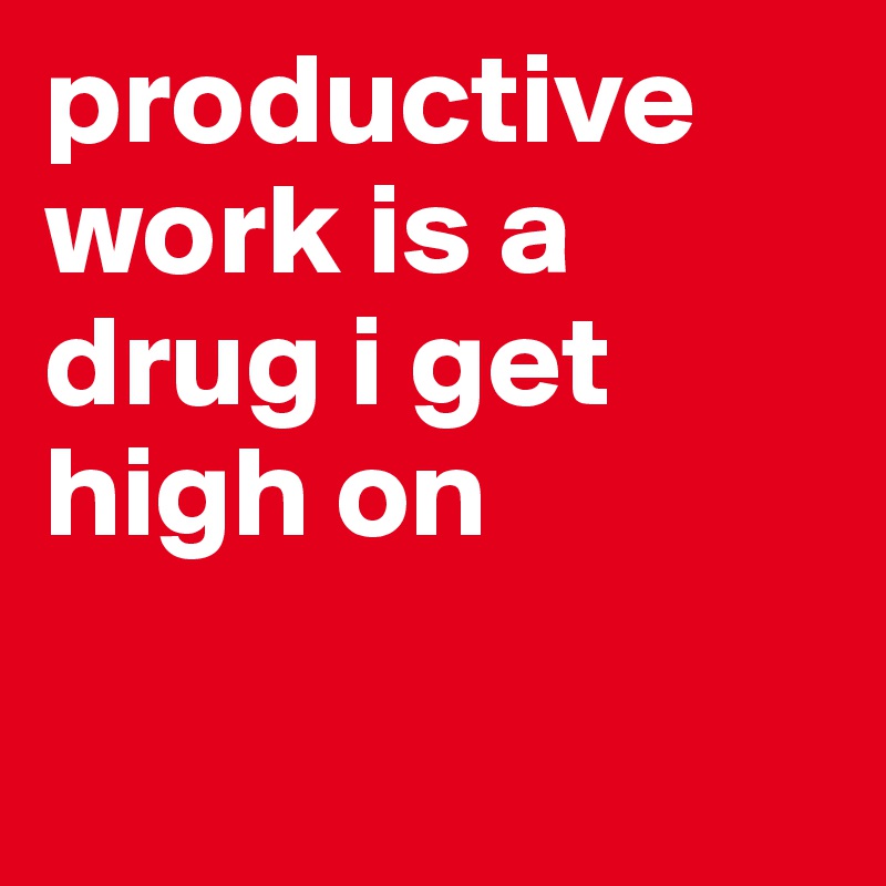 productive work is a drug i get high on

