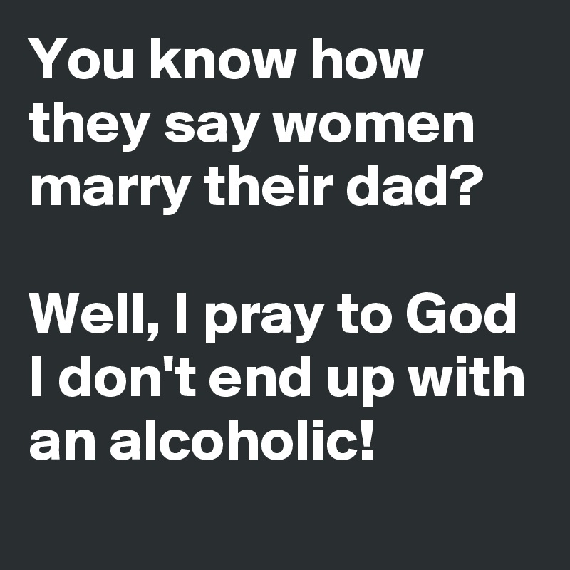 You know how they say women marry their dad?

Well, I pray to God I don't end up with an alcoholic!