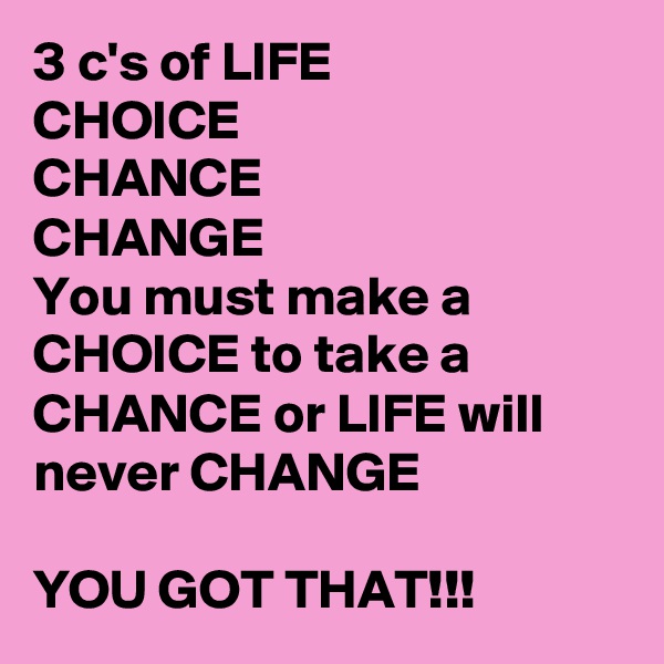 3 c's of LIFE
CHOICE
CHANCE
CHANGE
You must make a CHOICE to take a CHANCE or LIFE will never CHANGE

YOU GOT THAT!!!