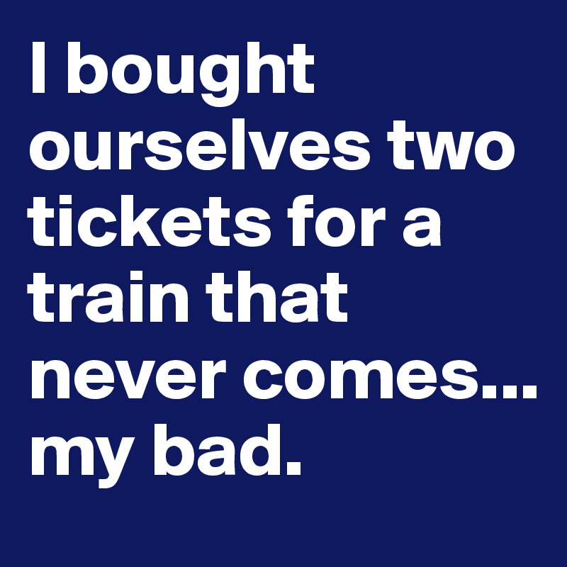 I bought ourselves two tickets for a train that never comes... my bad.