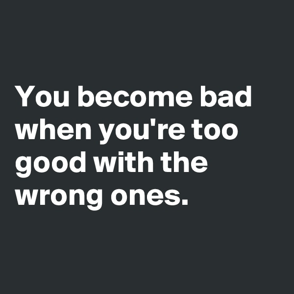 

You become bad when you're too good with the wrong ones.

