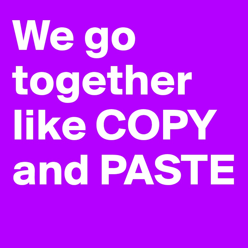 We go together like COPY and PASTE