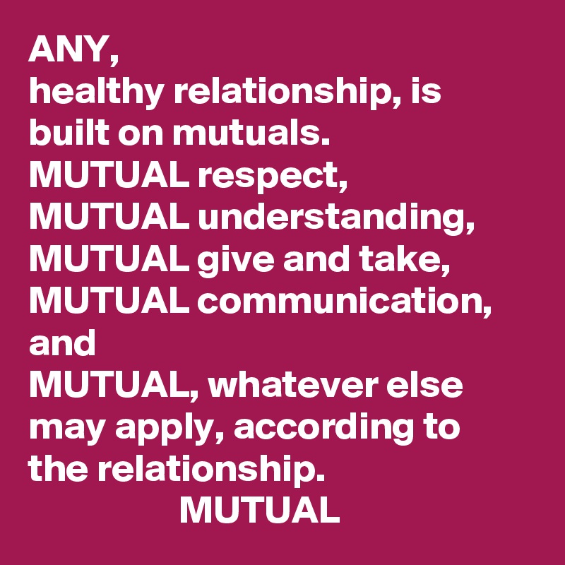 ANY,
healthy relationship, is built on mutuals.
MUTUAL respect, 
MUTUAL understanding, 
MUTUAL give and take, 
MUTUAL communication, and
MUTUAL, whatever else may apply, according to the relationship. 
                   MUTUAL
