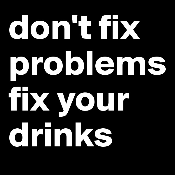 don't fix problems
fix your drinks