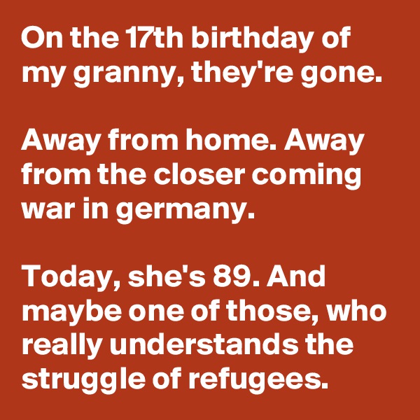 On the 17th birthday of my granny, they're gone.

Away from home. Away from the closer coming war in germany.

Today, she's 89. And maybe one of those, who really understands the struggle of refugees.