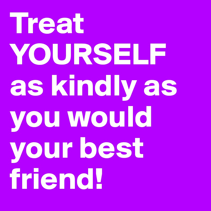 Treat YOURSELF as kindly as you would your best friend! 