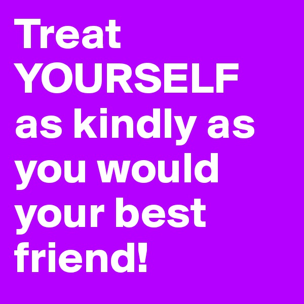 Treat YOURSELF as kindly as you would your best friend! 