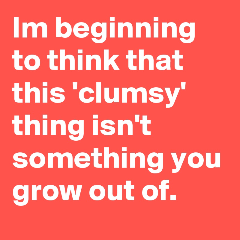 Im beginning to think that this 'clumsy' thing isn't something you grow out of.