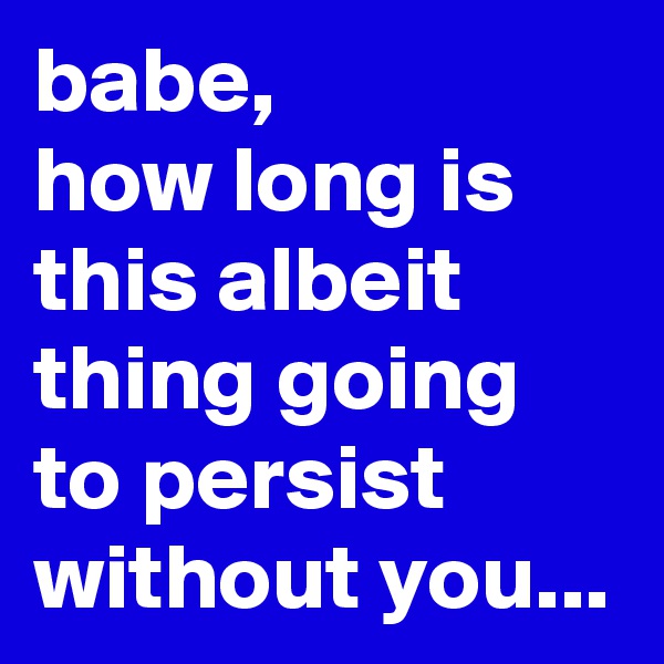 babe,
how long is this albeit thing going to persist without you...