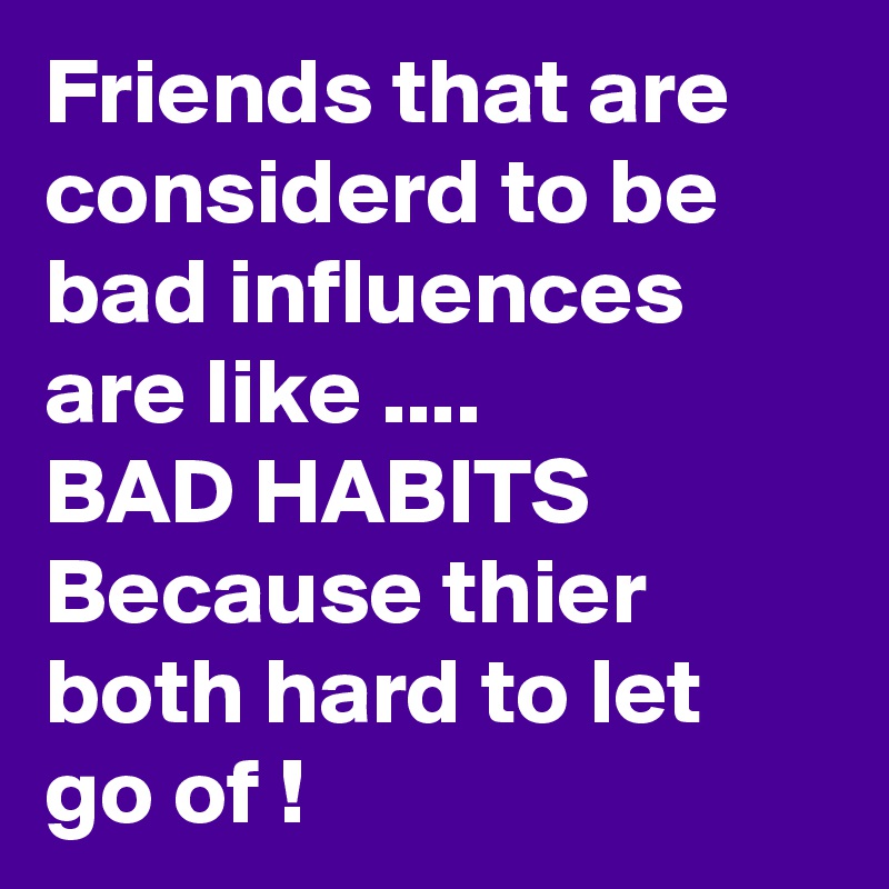 Friends that are considerd to be bad influences are like ....
BAD HABITS Because thier both hard to let go of !