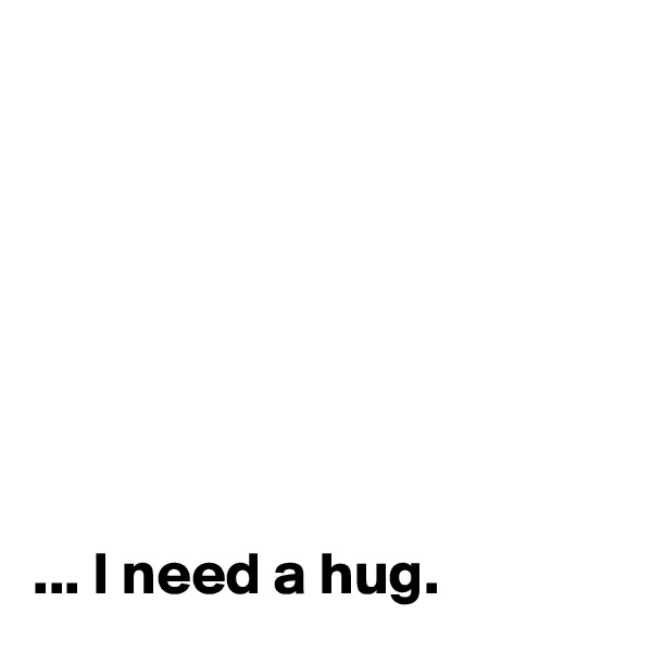 







... I need a hug.
