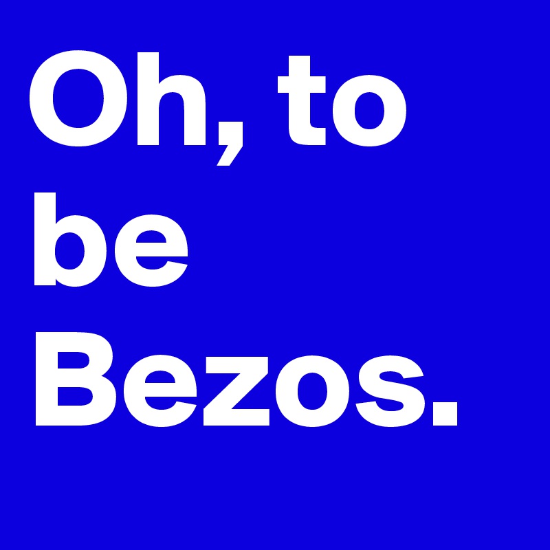 Oh, to be Bezos.