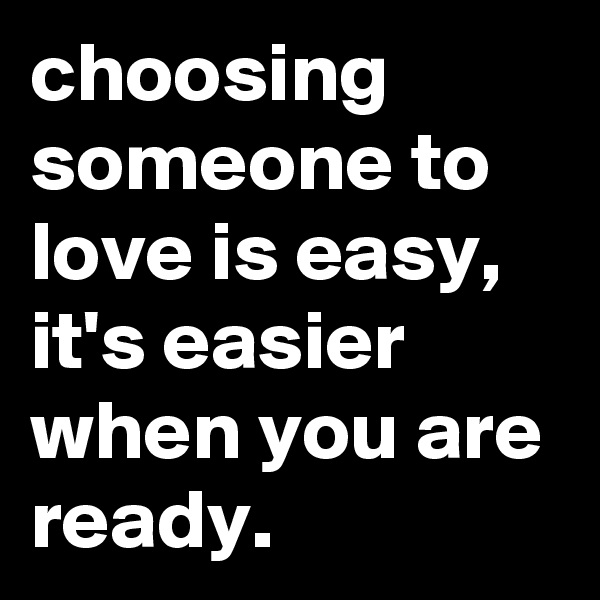 choosing someone to love is easy, it's easier when you are ready.