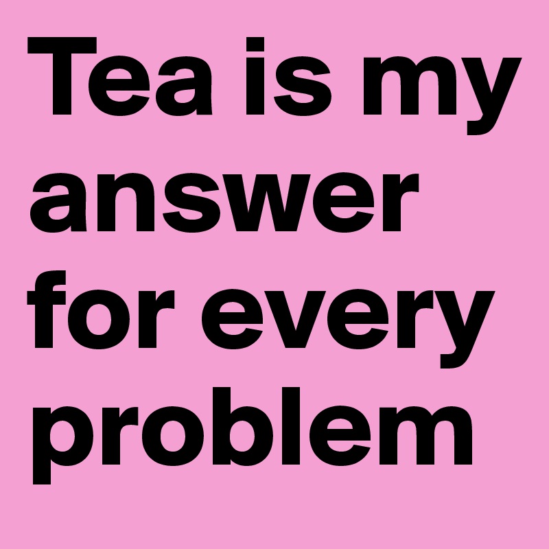 Tea is my   answer for every problem