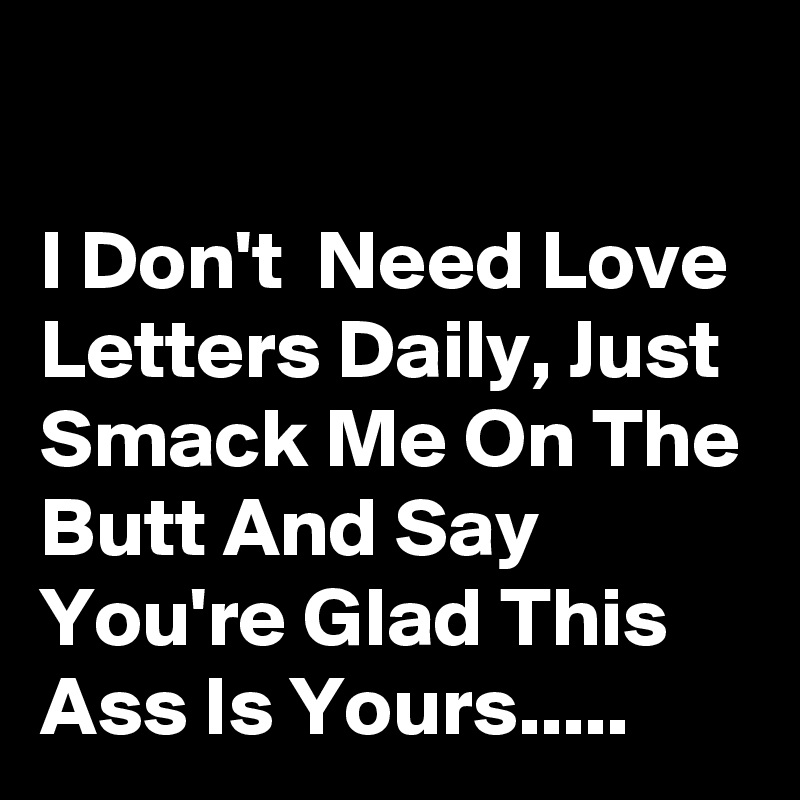 

I Don't  Need Love Letters Daily, Just Smack Me On The Butt And Say You're Glad This Ass Is Yours.....