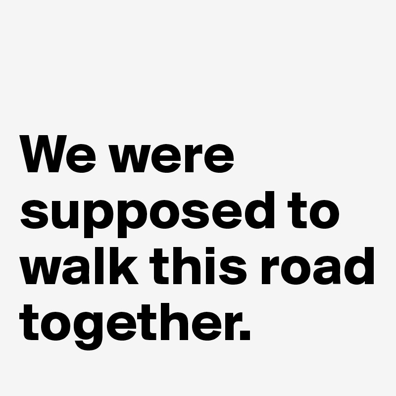 

We were supposed to walk this road together.