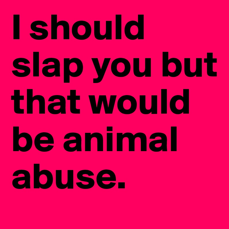 I should slap you but that would be animal abuse.