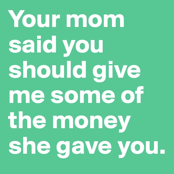 Your mom said you should give me some of the money she gave you.