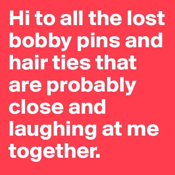 Hi to all the lost bobby pins and hair ties that are probably close and laughing at me together.