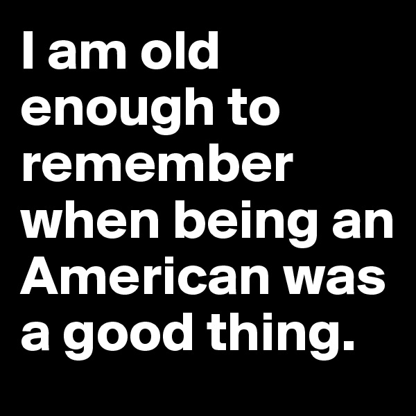 I am old enough to remember when being an American was a good thing.