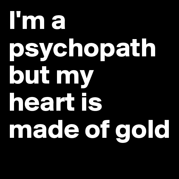 I'm a psychopath but my  heart is made of gold 