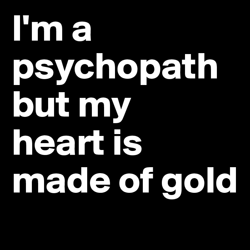I'm a psychopath but my  heart is made of gold 