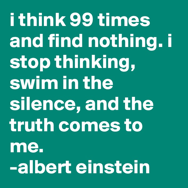 i think 99 times and find nothing. i stop thinking, swim in the silence, and the truth comes to me.                   -albert einstein