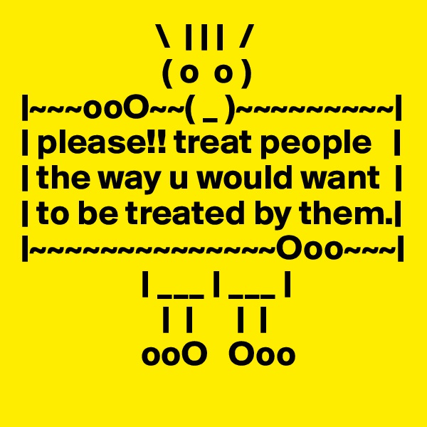                    \  | | |  /
                    ( o  o )
|~~~ooO~~( _ )~~~~~~~~~|
| please!! treat people   |
| the way u would want  |
| to be treated by them.|
|~~~~~~~~~~~~~~Ooo~~~|
                 | ___ | ___ |
                    |  |      |  |              
                 ooO   Ooo