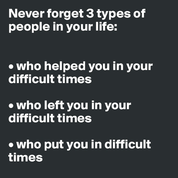 Never forget 3 types of people in your life:


• who helped you in your difficult times

• who left you in your difficult times

• who put you in difficult times