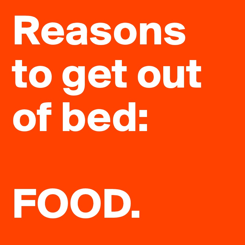 Reasons to get out of bed: 

FOOD. 