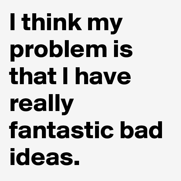 I think my problem is that I have really fantastic bad ideas.