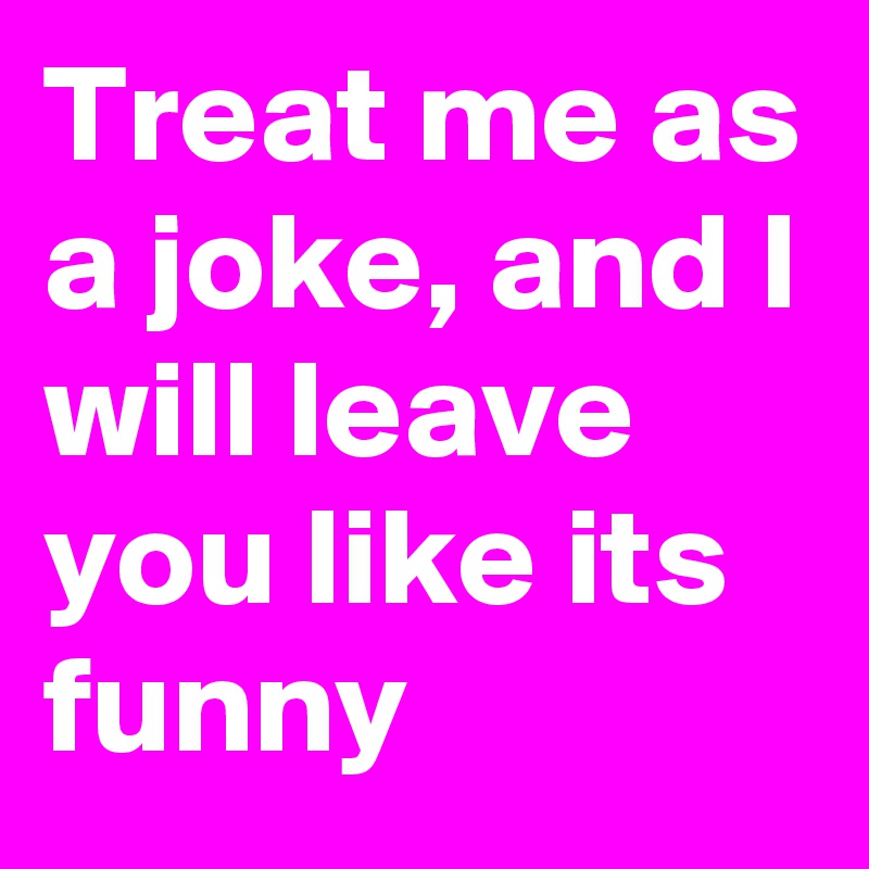 Treat me as a joke, and I will leave you like its funny