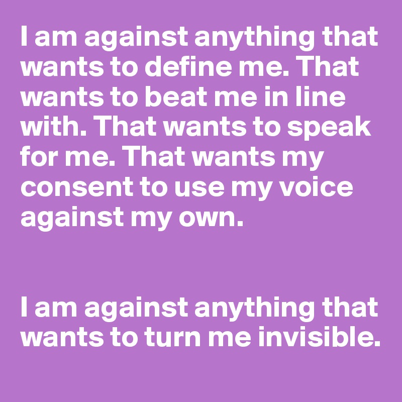 I am against anything that wants to define me. That wants to beat me in line with. That wants to speak for me. That wants my consent to use my voice against my own.


I am against anything that wants to turn me invisible. 