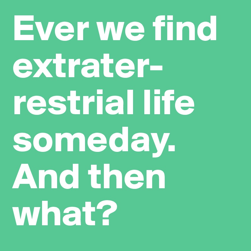 Ever we find extrater-restrial life someday. And then what?