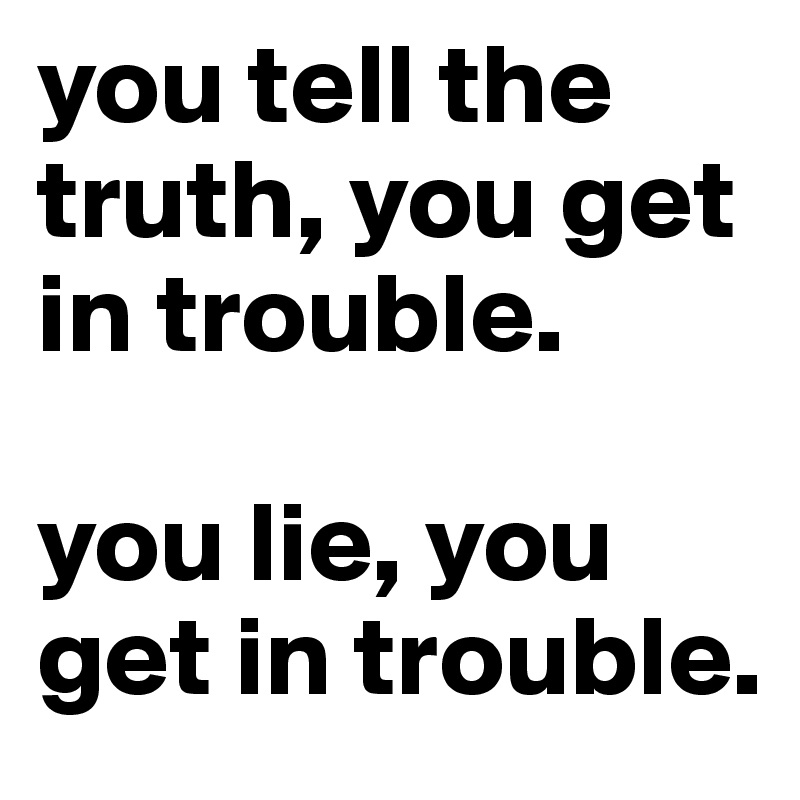 you tell the truth, you get in trouble.

you lie, you get in trouble.
