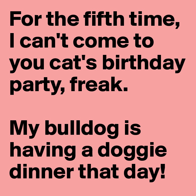 For the fifth time, I can't come to you cat's birthday party, freak. 

My bulldog is having a doggie dinner that day!