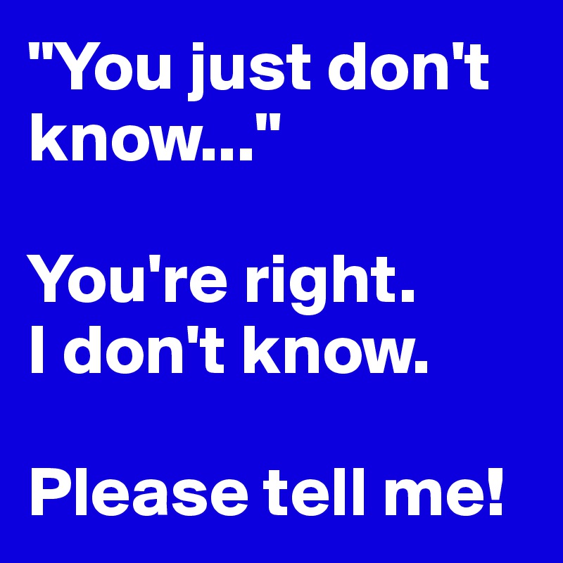 "You just don't know..."

You're right.  
I don't know.

Please tell me!