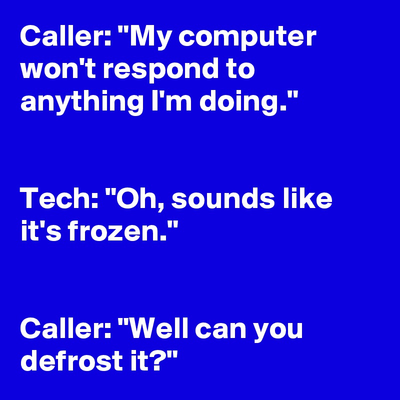 Caller: "My computer won't respond to anything I'm doing." 


Tech: "Oh, sounds like it's frozen."
 

Caller: "Well can you defrost it?" 