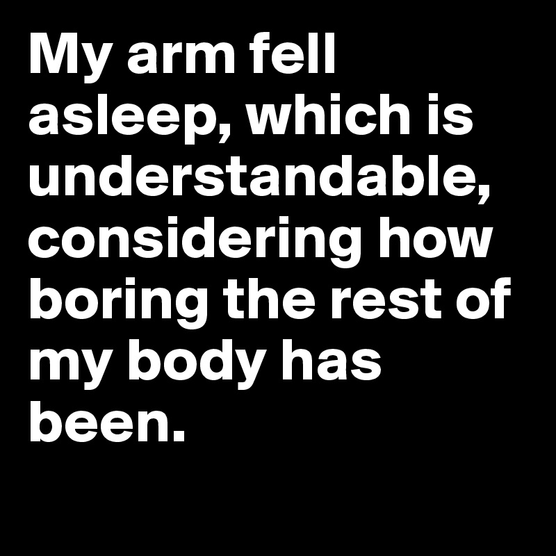 My arm fell asleep, which is understandable, considering how boring the rest of my body has been.
