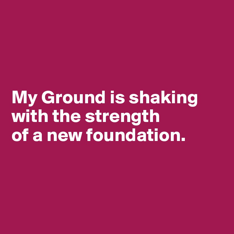 



My Ground is shaking with the strength 
of a new foundation.



