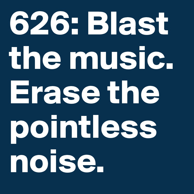 626: Blast the music. Erase the pointless noise. 