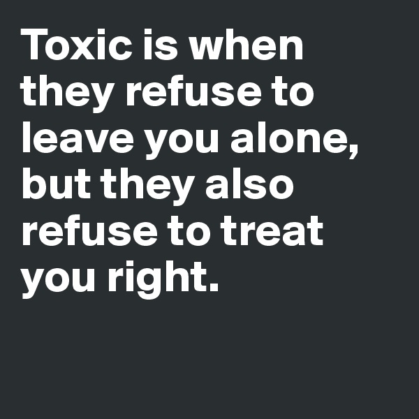 Toxic is when they refuse to leave you alone, but they also refuse to treat you right.

