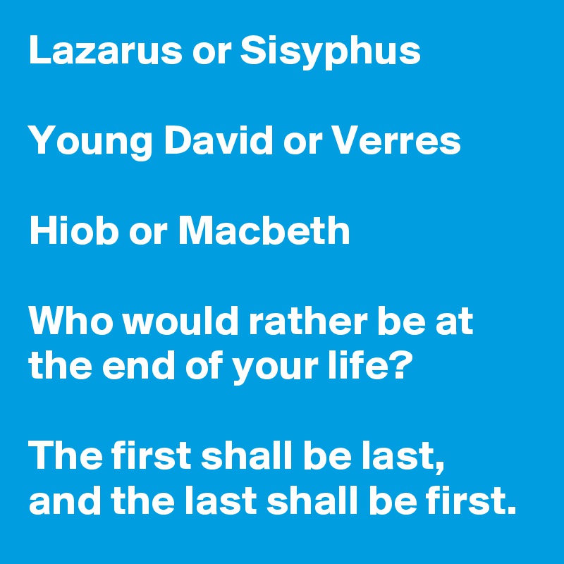 Lazarus or Sisyphus

Young David or Verres

Hiob or Macbeth

Who would rather be at the end of your life?

The first shall be last, and the last shall be first.