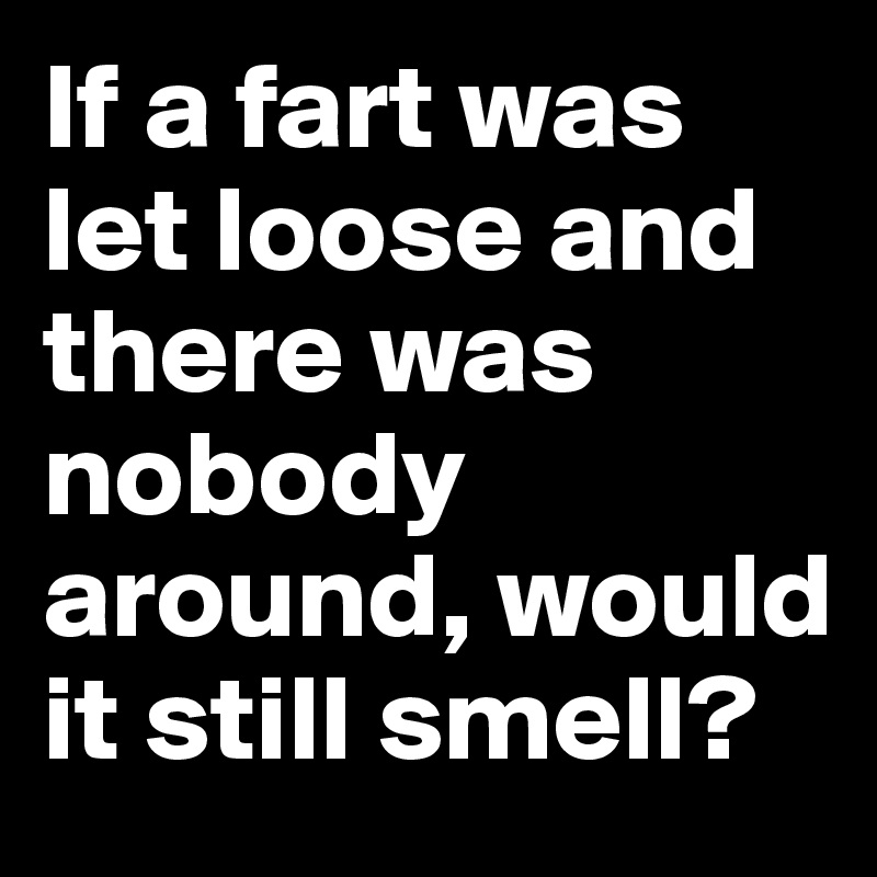 If a fart was let loose and there was nobody around, would it still smell?