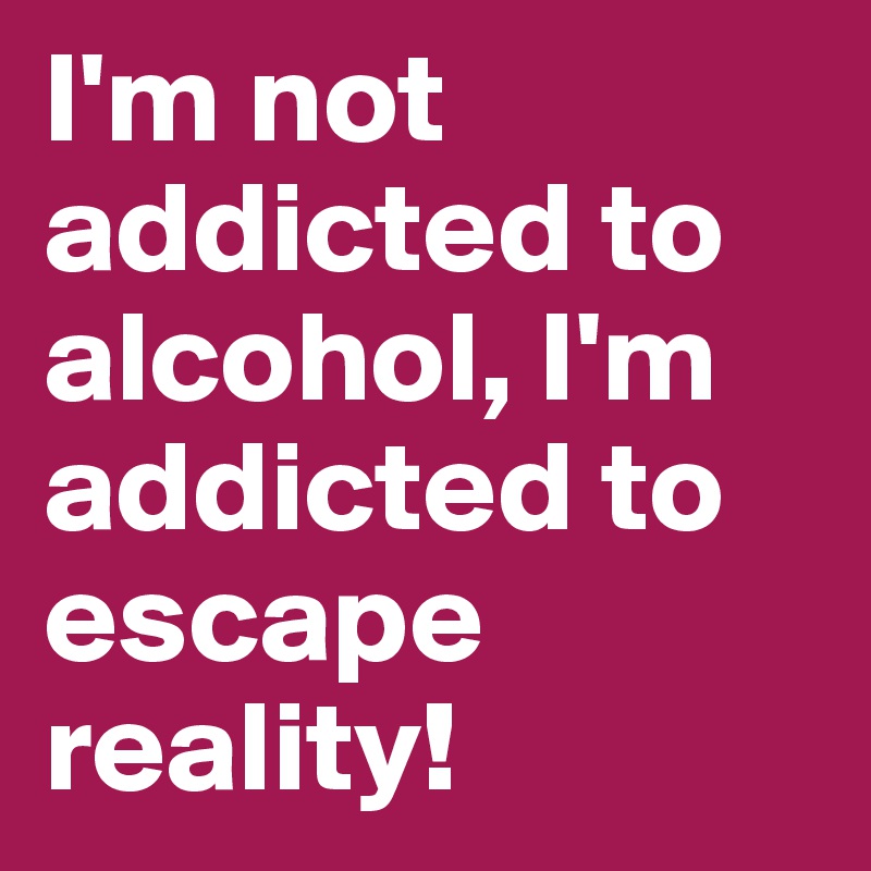 I'm not addicted to alcohol, I'm addicted to escape reality!
