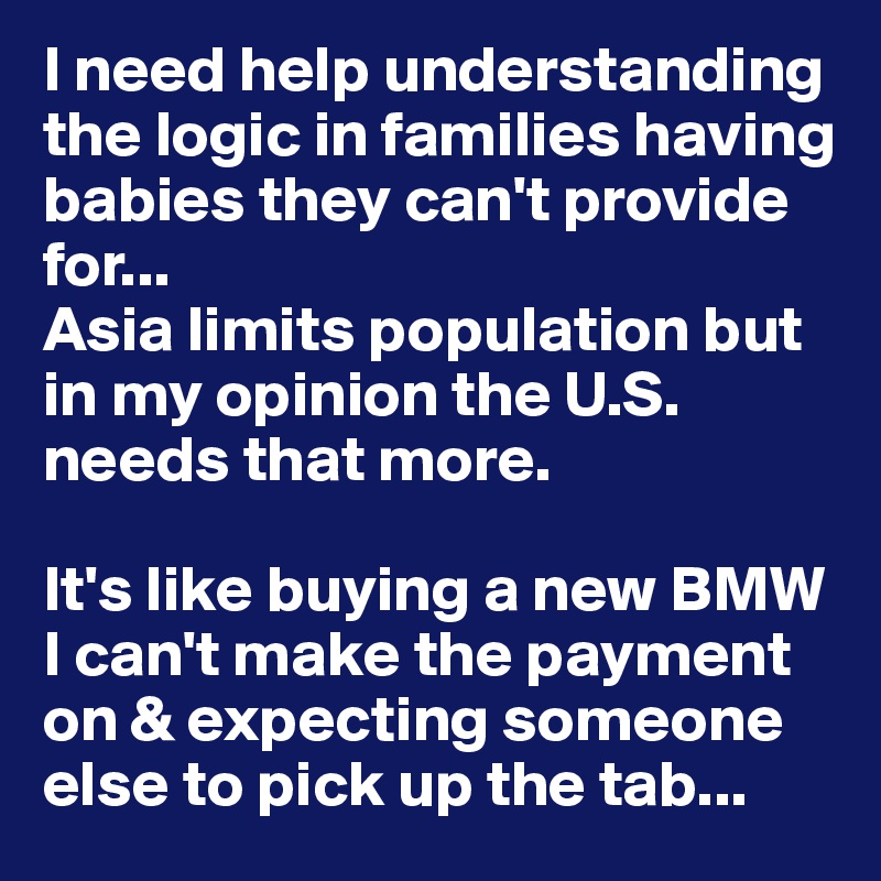 I need help understanding the logic in families having babies they can't provide for... 
Asia limits population but in my opinion the U.S. needs that more. 

It's like buying a new BMW I can't make the payment on & expecting someone else to pick up the tab...